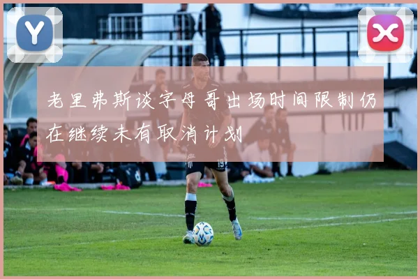 老里弗斯谈字母哥出场时间限制仍在继续未有取消计划