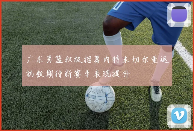 广东男篮积极招募内特米切尔重返执教期待新赛季表现提升