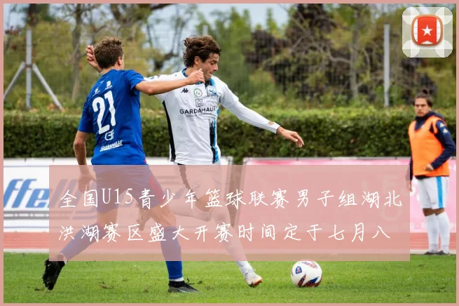 全国U15青少年篮球联赛男子组湖北洪湖赛区盛大开赛时间定于七月八日至十三日