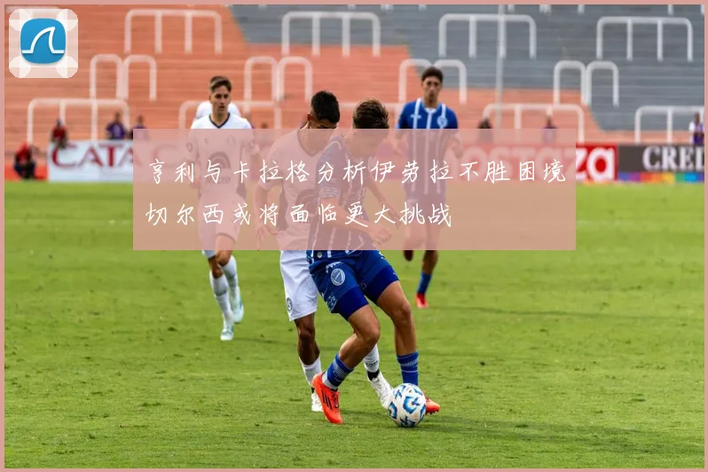 亨利与卡拉格分析伊劳拉不胜困境切尔西或将面临更大挑战