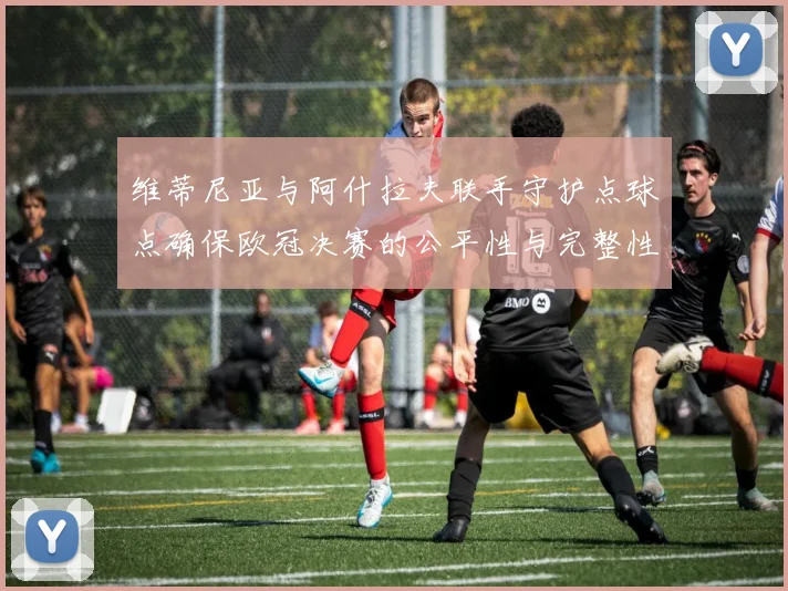 维蒂尼亚与阿什拉夫联手守护点球点确保欧冠决赛的公平性与完整性