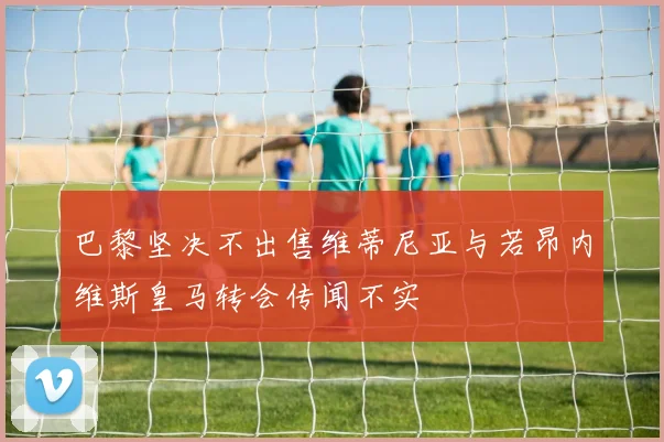 巴黎坚决不出售维蒂尼亚与若昂内维斯皇马转会传闻不实