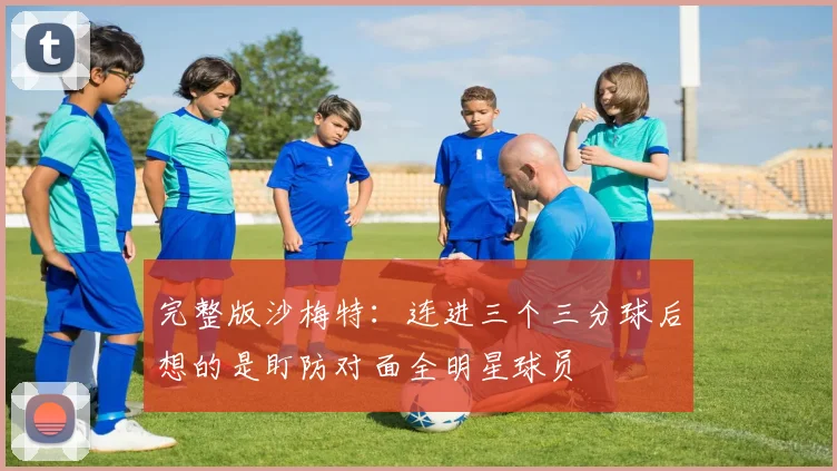 完整版沙梅特：连进三个三分球后想的是盯防对面全明星球员
