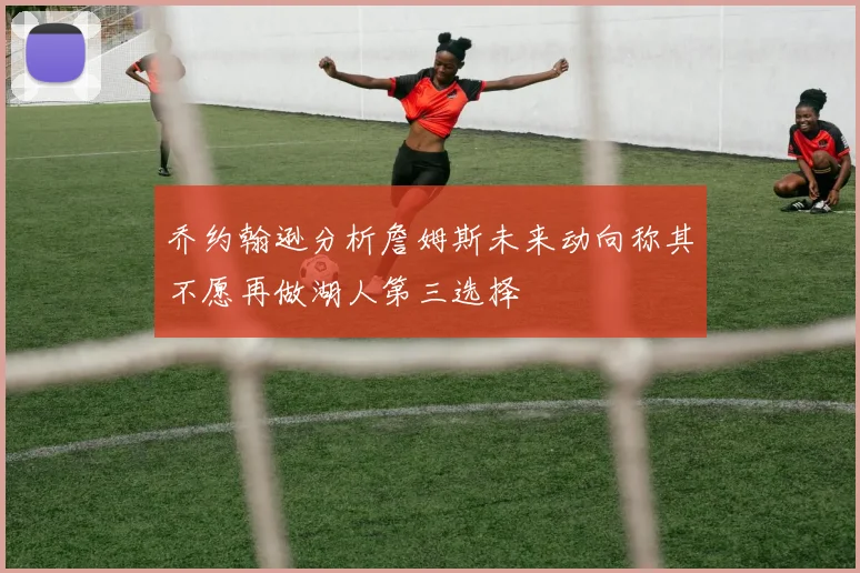 乔约翰逊分析詹姆斯未来动向称其不愿再做湖人第三选择