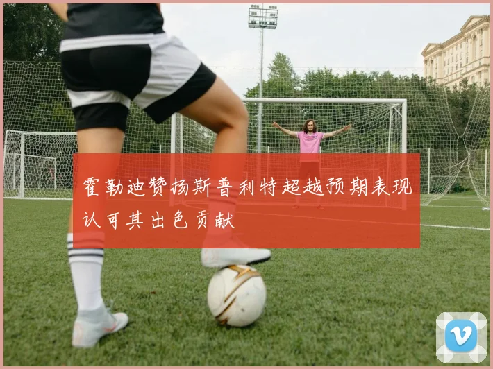 霍勒迪赞扬斯普利特超越预期表现认可其出色贡献