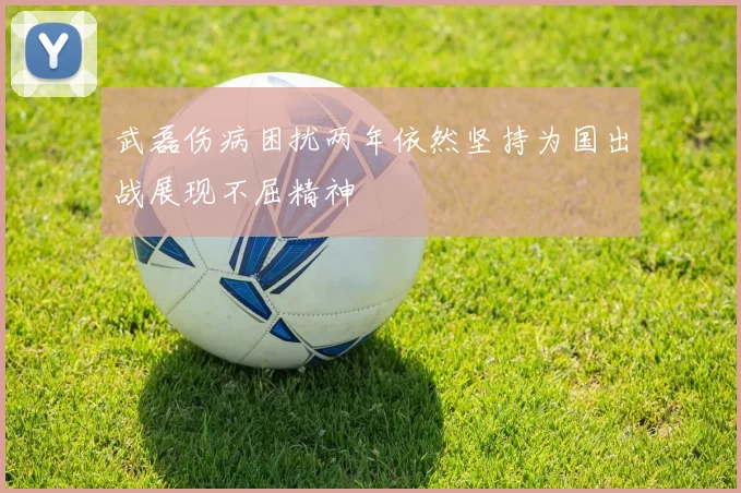 武磊伤病困扰两年依然坚持为国出战展现不屈精神