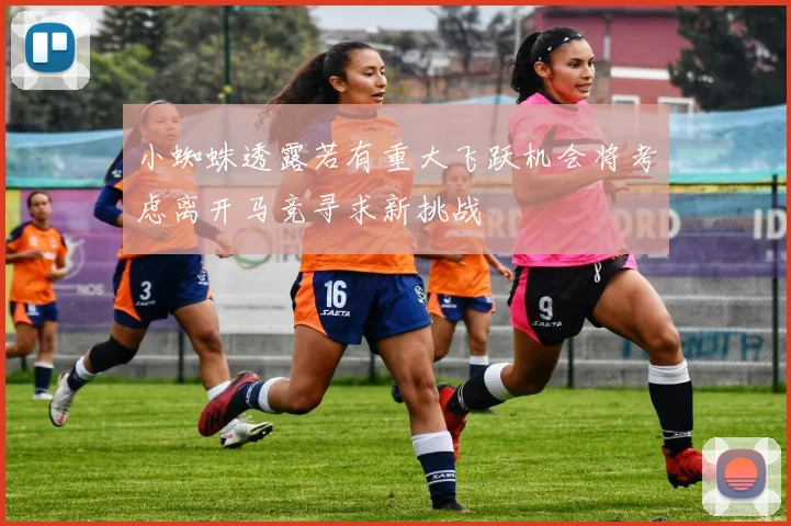 小蜘蛛透露若有重大飞跃机会将考虑离开马竞寻求新挑战
