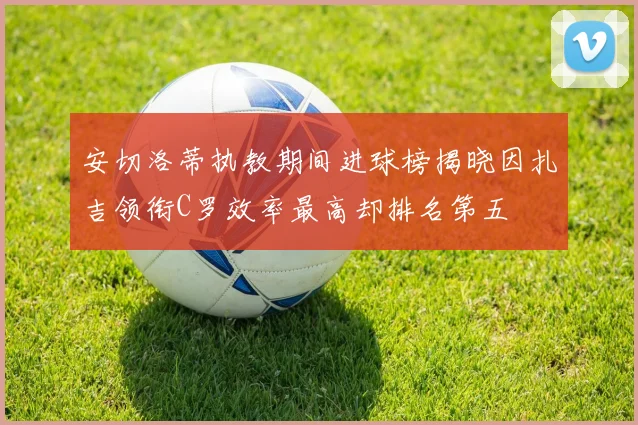 安切洛蒂执教期间进球榜揭晓因扎吉领衔C罗效率最高却排名第五