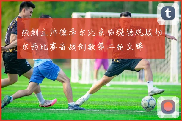 热刺主帅德泽尔比亲临现场观战切尔西比赛备战倒数第二轮交锋