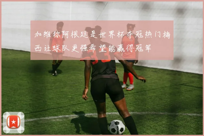 加维称阿根廷是世界杯夺冠热门梅西让球队更强希望能赢得冠军