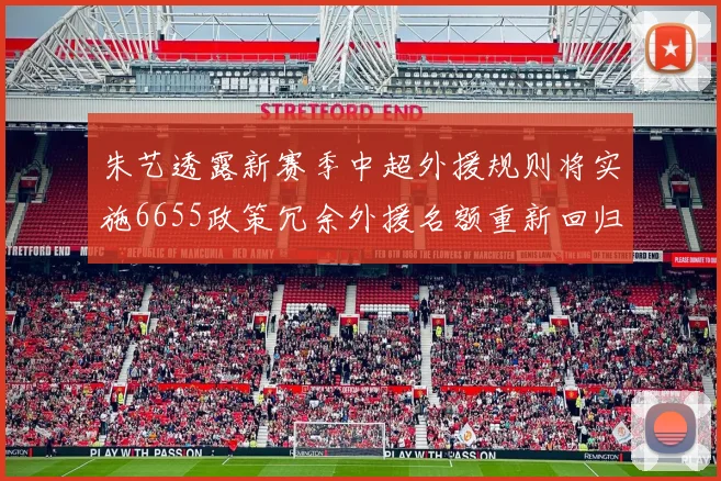 朱艺透露新赛季中超外援规则将实施6655政策冗余外援名额重新回归球队配置